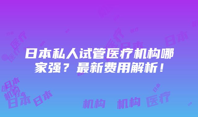 日本私人试管医疗机构哪家强？最新费用解析！