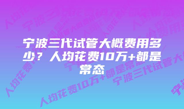 宁波三代试管大概费用多少？人均花费10万+都是常态