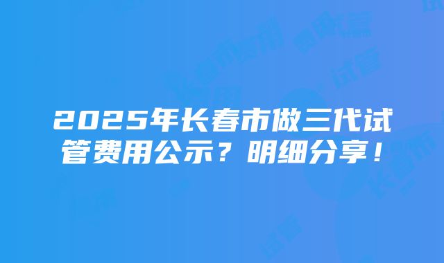 2025年长春市做三代试管费用公示？明细分享！