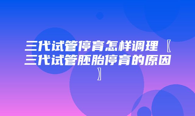 三代试管停育怎样调理〖三代试管胚胎停育的原因〗