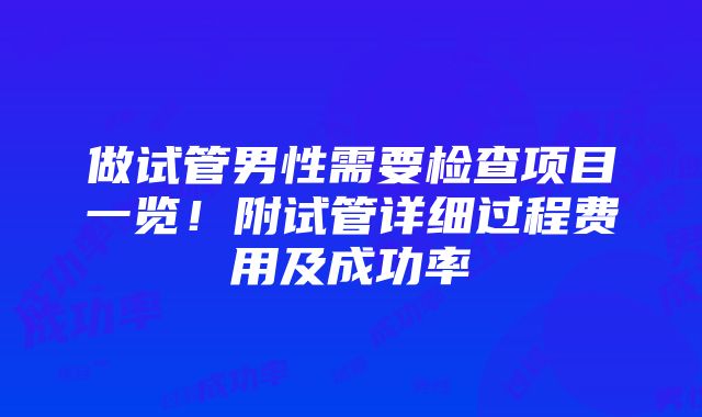 做试管男性需要检查项目一览！附试管详细过程费用及成功率