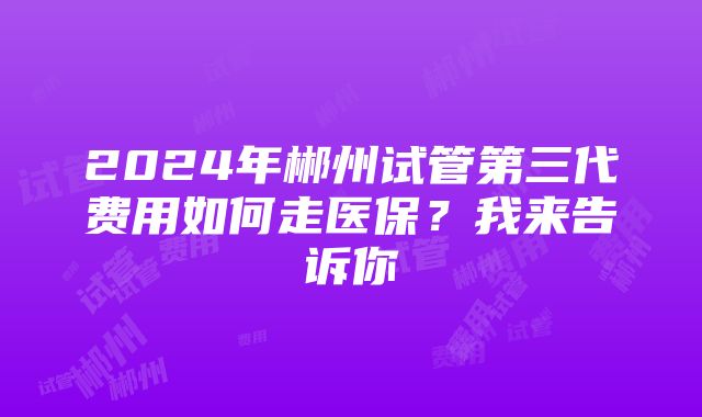 2024年郴州试管第三代费用如何走医保？我来告诉你