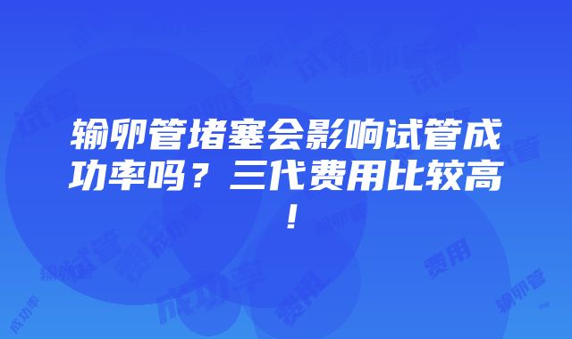 输卵管堵塞会影响试管成功率吗？三代费用比较高！