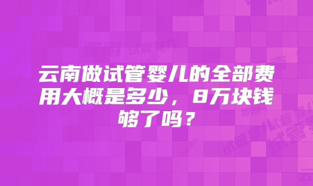 云南做试管婴儿的全部费用大概是多少，8万块钱够了吗？