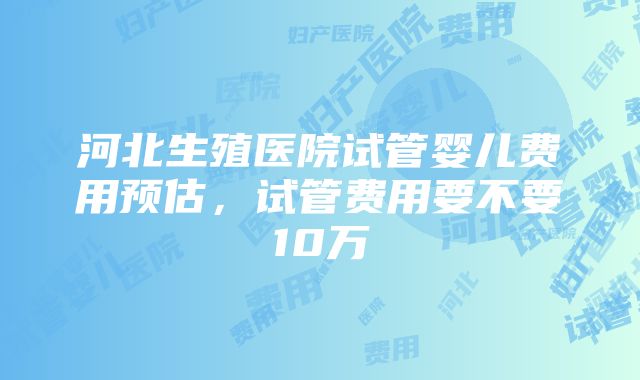 河北生殖医院试管婴儿费用预估，试管费用要不要10万