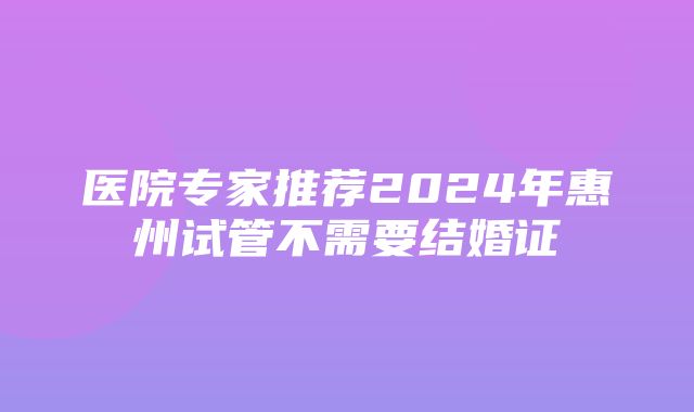 医院专家推荐2024年惠州试管不需要结婚证