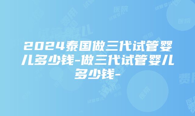 2024泰国做三代试管婴儿多少钱-做三代试管婴儿多少钱-