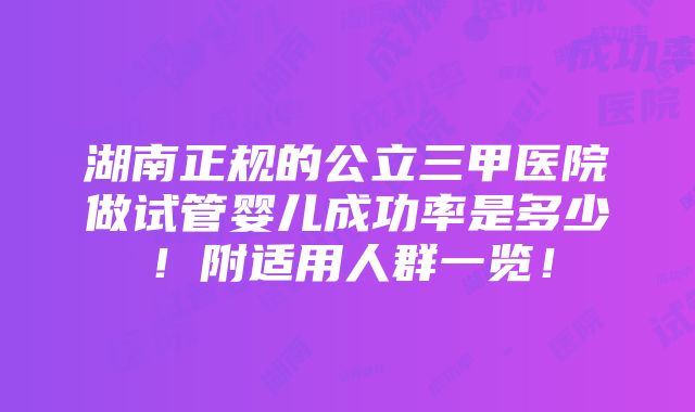 湖南正规的公立三甲医院做试管婴儿成功率是多少！附适用人群一览！