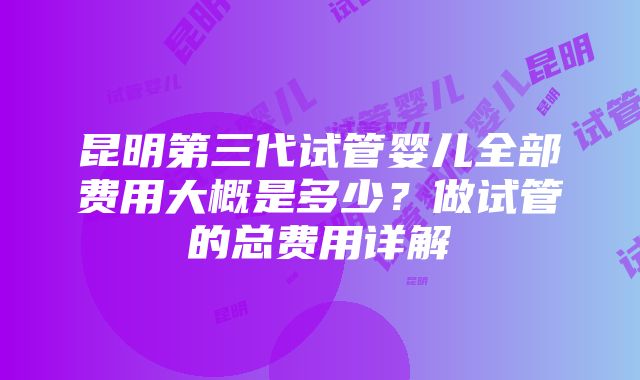 昆明第三代试管婴儿全部费用大概是多少？做试管的总费用详解