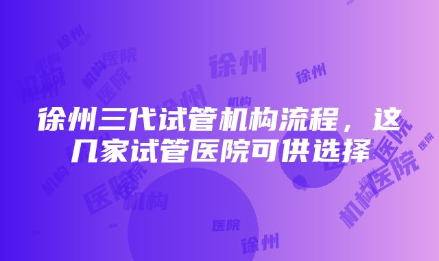 徐州三代试管机构流程，这几家试管医院可供选择