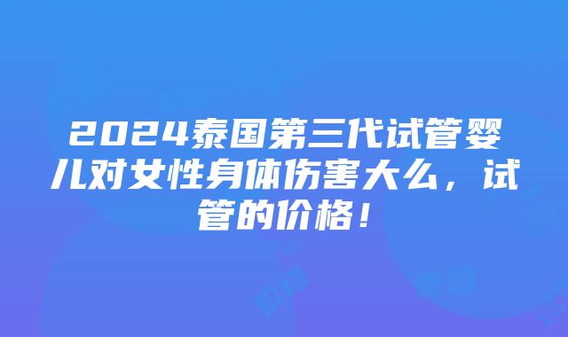 2024泰国第三代试管婴儿对女性身体伤害大么，试管的价格！