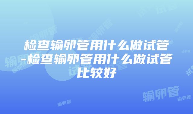 检查输卵管用什么做试管-检查输卵管用什么做试管比较好