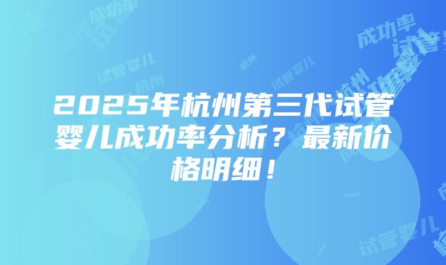 2025年杭州第三代试管婴儿成功率分析？最新价格明细！