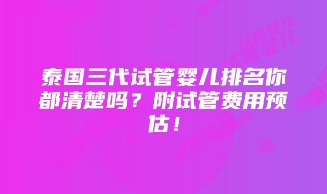 泰国三代试管婴儿排名你都清楚吗？附试管费用预估！