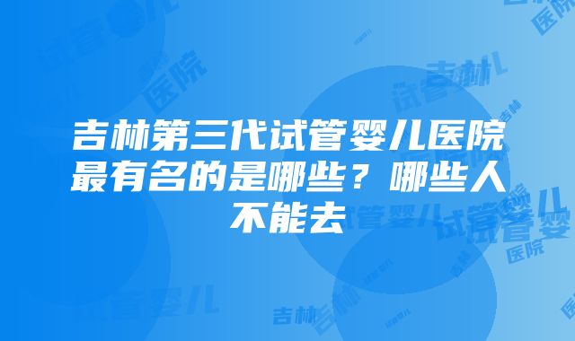 吉林第三代试管婴儿医院最有名的是哪些？哪些人不能去