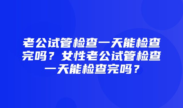 老公试管检查一天能检查完吗？女性老公试管检查一天能检查完吗？