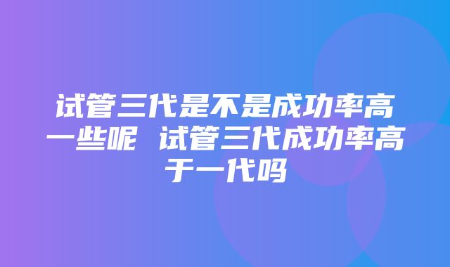 试管三代是不是成功率高一些呢 试管三代成功率高于一代吗