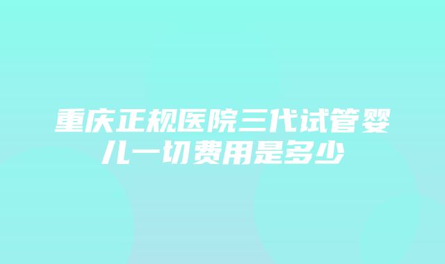 重庆正规医院三代试管婴儿一切费用是多少