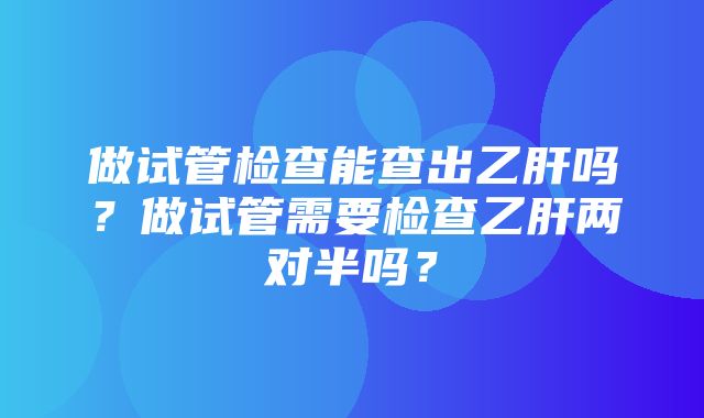 做试管检查能查出乙肝吗？做试管需要检查乙肝两对半吗？