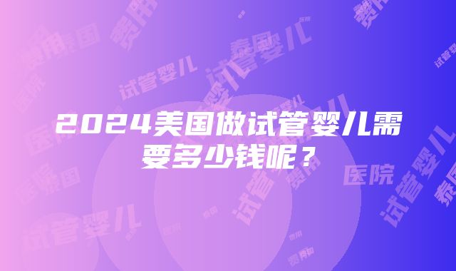 2024美国做试管婴儿需要多少钱呢？