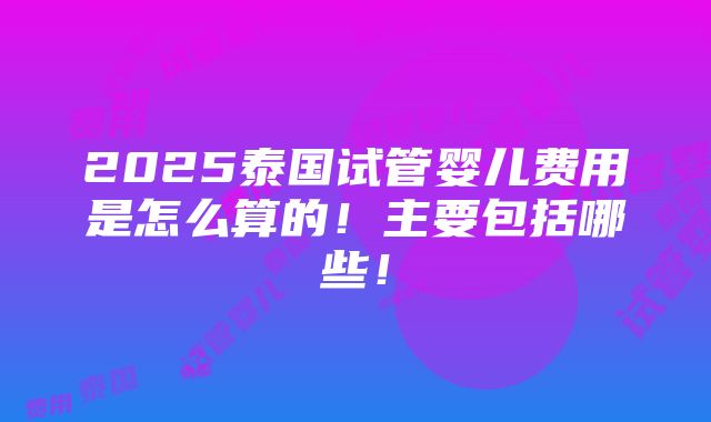 2025泰国试管婴儿费用是怎么算的！主要包括哪些！