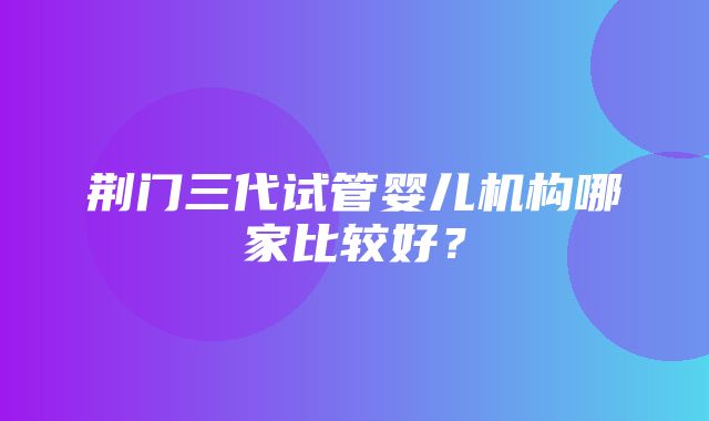 荆门三代试管婴儿机构哪家比较好？