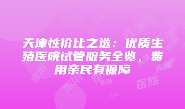 天津性价比之选：优质生殖医院试管服务全览，费用亲民有保障