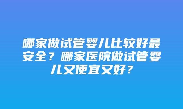 哪家做试管婴儿比较好最安全？哪家医院做试管婴儿又便宜又好？