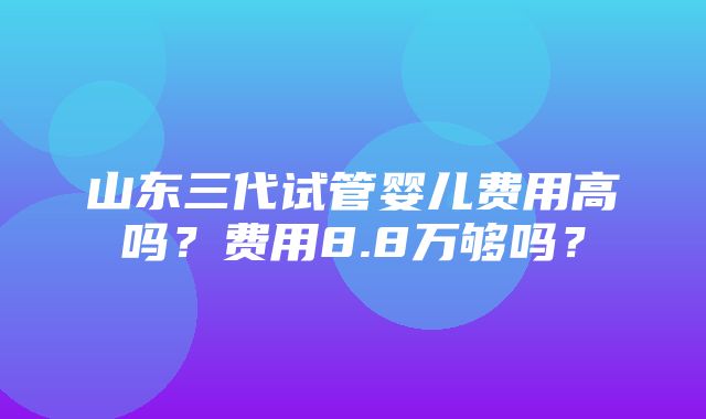 山东三代试管婴儿费用高吗？费用8.8万够吗？