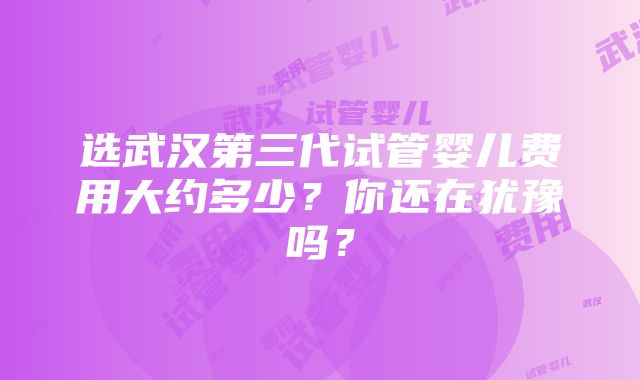 选武汉第三代试管婴儿费用大约多少？你还在犹豫吗？