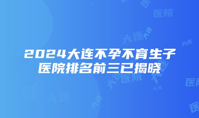 2024大连不孕不育生子医院排名前三已揭晓