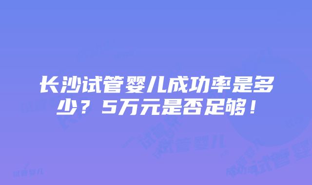 长沙试管婴儿成功率是多少？5万元是否足够！