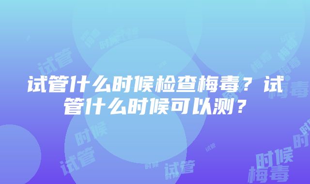 试管什么时候检查梅毒？试管什么时候可以测？