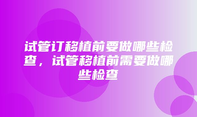 试管订移植前要做哪些检查，试管移植前需要做哪些检查