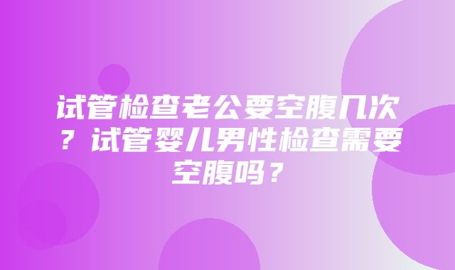 试管检查老公要空腹几次？试管婴儿男性检查需要空腹吗？