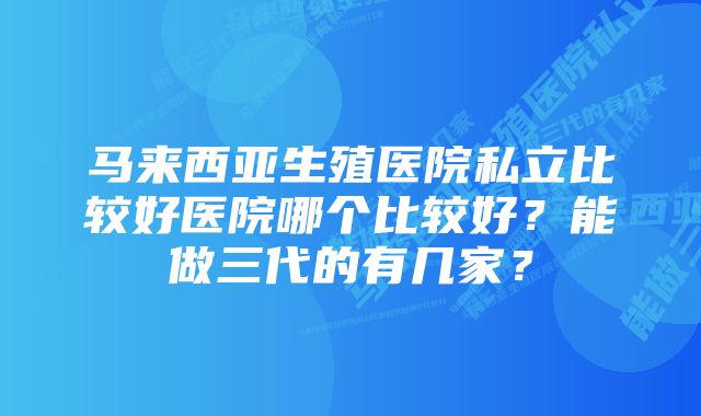 马来西亚生殖医院私立比较好医院哪个比较好？能做三代的有几家？