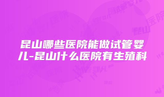 昆山哪些医院能做试管婴儿-昆山什么医院有生殖科