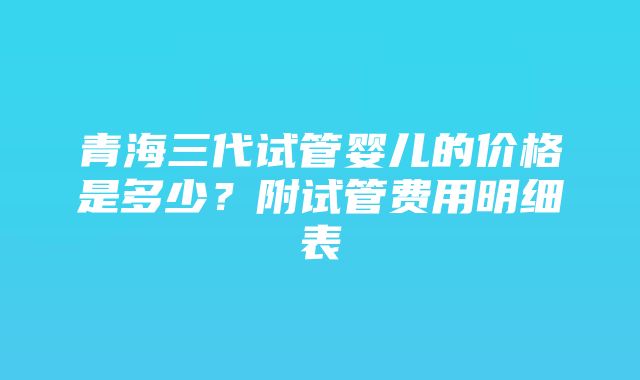 青海三代试管婴儿的价格是多少？附试管费用明细表