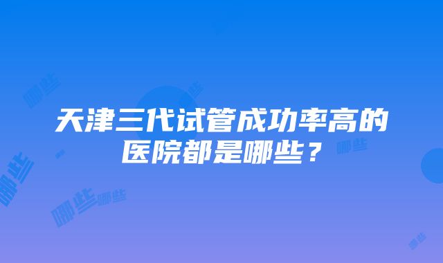 天津三代试管成功率高的医院都是哪些？