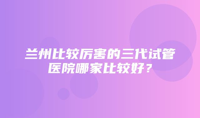 兰州比较厉害的三代试管医院哪家比较好？