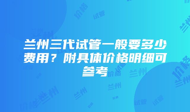 兰州三代试管一般要多少费用？附具体价格明细可参考