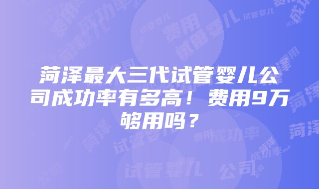 菏泽最大三代试管婴儿公司成功率有多高！费用9万够用吗？