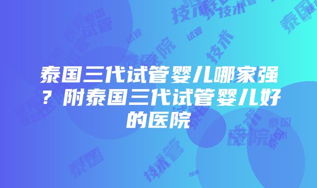 泰国三代试管婴儿哪家强？附泰国三代试管婴儿好的医院