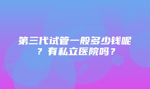 第三代试管一般多少钱呢？有私立医院吗？