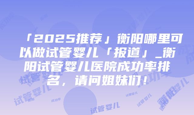 「2025推荐」衡阳哪里可以做试管婴儿「报道」_衡阳试管婴儿医院成功率排名，请问姐妹们！