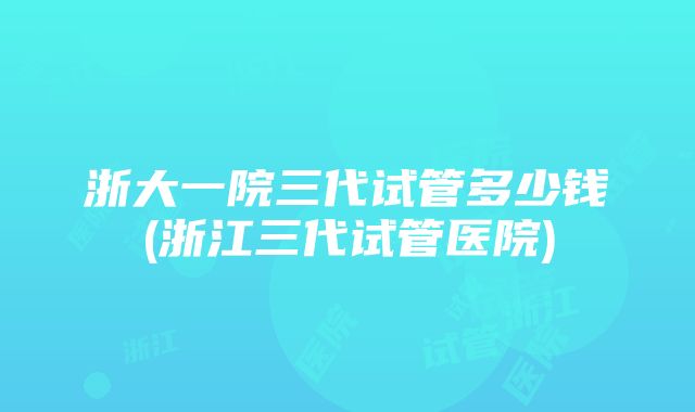 浙大一院三代试管多少钱(浙江三代试管医院)