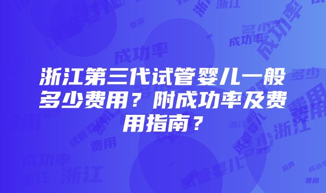 浙江第三代试管婴儿一般多少费用？附成功率及费用指南？