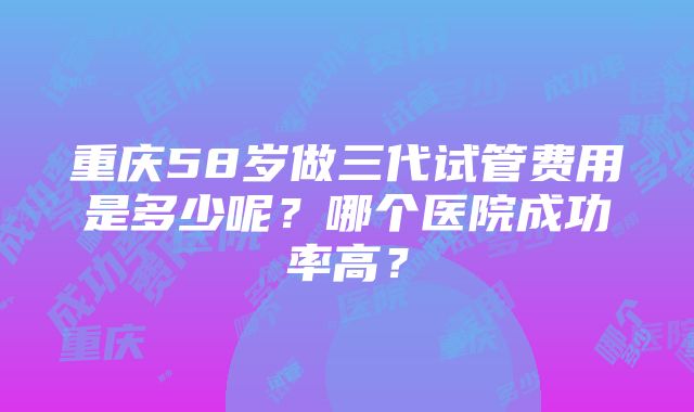 重庆58岁做三代试管费用是多少呢？哪个医院成功率高？