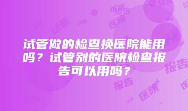 试管做的检查换医院能用吗？试管别的医院检查报告可以用吗？