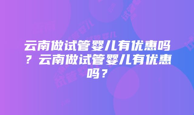 云南做试管婴儿有优惠吗？云南做试管婴儿有优惠吗？